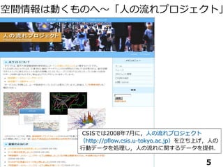 CSISでは2008年7月に，人の流れプロジェクト
（http://pflow.csis.u-tokyo.ac.jp）を立ち上げ，人の
行動データを処理し，人の流れに関するデータを提供．
空間情報は動くものへ～「人の流れプロジェクト」
5
 