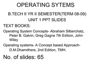 OPERATING SYTEMS
  B.TECH II YR II SEMESTER(TERM 08-09)
            UNIT 1 PPT SLIDES
TEXT BOOKS:
Operating System Concepts- Abraham Silberchatz,
   Peter B. Galvin, Greg Gagne 7th Edition, John
   Wiley
Operating systems- A Concept based Approach-
   D.M.Dhamdhere, 2nd Edition, TMH.

No. of slides: 65
 