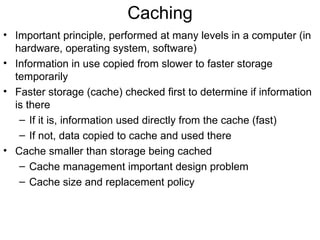 Caching
• Important principle, performed at many levels in a computer (in
  hardware, operating system, software)
• Information in use copied from slower to faster storage
  temporarily
• Faster storage (cache) checked first to determine if information
  is there
   – If it is, information used directly from the cache (fast)
   – If not, data copied to cache and used there
• Cache smaller than storage being cached
   – Cache management important design problem
   – Cache size and replacement policy
 