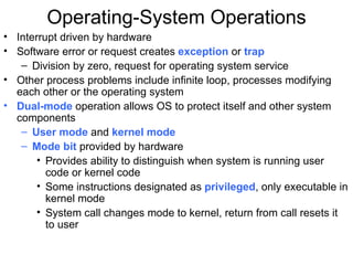 Operating-System Operations
• Interrupt driven by hardware
• Software error or request creates exception or trap
   – Division by zero, request for operating system service
• Other process problems include infinite loop, processes modifying
  each other or the operating system
• Dual-mode operation allows OS to protect itself and other system
  components
   – User mode and kernel mode
   – Mode bit provided by hardware
       • Provides ability to distinguish when system is running user
         code or kernel code
       • Some instructions designated as privileged, only executable in
         kernel mode
       • System call changes mode to kernel, return from call resets it
         to user
 