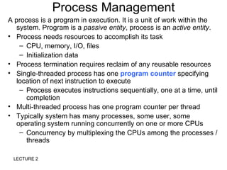 Process Management
A process is a program in execution. It is a unit of work within the
   system. Program is a passive entity, process is an active entity.
• Process needs resources to accomplish its task
    – CPU, memory, I/O, files
    – Initialization data
• Process termination requires reclaim of any reusable resources
• Single-threaded process has one program counter specifying
   location of next instruction to execute
    – Process executes instructions sequentially, one at a time, until
      completion
• Multi-threaded process has one program counter per thread
• Typically system has many processes, some user, some
   operating system running concurrently on one or more CPUs
    – Concurrency by multiplexing the CPUs among the processes /
      threads

 LECTURE 2
 