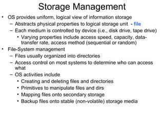 Storage Management
• OS provides uniform, logical view of information storage
   – Abstracts physical properties to logical storage unit - file
   – Each medium is controlled by device (i.e., disk drive, tape drive)
       • Varying properties include access speed, capacity, data-
         transfer rate, access method (sequential or random)
• File-System management
   – Files usually organized into directories
   – Access control on most systems to determine who can access
      what
   – OS activities include
       • Creating and deleting files and directories
       • Primitives to manipulate files and dirs
       • Mapping files onto secondary storage
       • Backup files onto stable (non-volatile) storage media
 