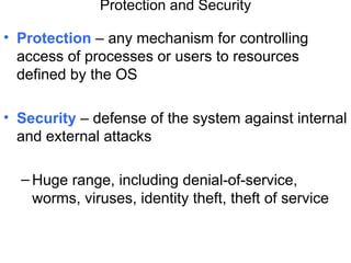 Protection and Security

• Protection – any mechanism for controlling
  access of processes or users to resources
  defined by the OS

• Security – defense of the system against internal
  and external attacks

  – Huge range, including denial-of-service,
    worms, viruses, identity theft, theft of service
 
