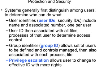 Protection and Security

• Systems generally first distinguish among users,
  to determine who can do what
   – User identities (user IDs, security IDs) include
     name and associated number, one per user
   – User ID then associated with all files,
     processes of that user to determine access
     control
   – Group identifier (group ID) allows set of users
     to be defined and controls managed, then also
     associated with each process, file
   – Privilege escalation allows user to change to
     effective ID with more rights
 