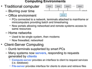Computing Environments
• Traditional computer
  – Blurring over time
  – Office environment
     • PCs connected to a network, terminals attached to mainframe or
       minicomputers providing batch and timesharing
     • Now portals allowing networked and remote systems access to
       same resources
  – Home networks
     • Used to be single system, then modems
     • Now firewalled, networked
• Client-Server Computing
  – Dumb terminals supplanted by smart PCs
  – Many systems now servers, responding to requests
    generated by clients
     • Compute-server provides an interface to client to request services
       (i.e. database)
     • File-server provides interface for clients to store and retrieve files
 