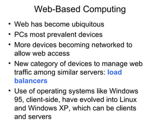 Web-Based Computing
• Web has become ubiquitous
• PCs most prevalent devices
• More devices becoming networked to
  allow web access
• New category of devices to manage web
  traffic among similar servers: load
  balancers
• Use of operating systems like Windows
  95, client-side, have evolved into Linux
  and Windows XP, which can be clients
  and servers
 