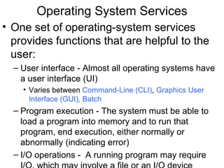 Operating System Services
• One set of operating-system services
  provides functions that are helpful to the
  user:
  – User interface - Almost all operating systems have
    a user interface (UI)
    • Varies between Command-Line (CLI), Graphics User
      Interface (GUI), Batch
  – Program execution - The system must be able to
    load a program into memory and to run that
    program, end execution, either normally or
    abnormally (indicating error)
  – I/O operations - A running program may require
 