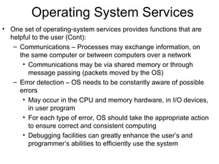 Operating System Services
• One set of operating-system services provides functions that are
  helpful to the user (Cont):
   – Communications – Processes may exchange information, on
     the same computer or between computers over a network
      • Communications may be via shared memory or through
        message passing (packets moved by the OS)
   – Error detection – OS needs to be constantly aware of possible
     errors
      • May occur in the CPU and memory hardware, in I/O devices,
        in user program
      • For each type of error, OS should take the appropriate action
        to ensure correct and consistent computing
      • Debugging facilities can greatly enhance the user’s and
        programmer’s abilities to efficiently use the system
 