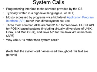 System Calls
• Programming interface to the services provided by the OS
• Typically written in a high-level language (C or C++)
• Mostly accessed by programs via a high-level Application Program
  Interface (API) rather than direct system call use
• Three most common APIs are Win32 API for Windows, POSIX API
  for POSIX-based systems (including virtually all versions of UNIX,
  Linux, and Mac OS X), and Java API for the Java virtual machine
  (JVM)
• Why use APIs rather than system calls?


  (Note that the system-call names used throughout this text are
  generic)
 