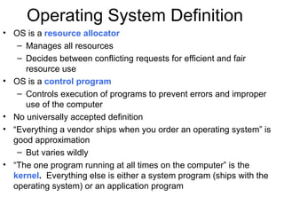 Operating System Definition
• OS is a resource allocator
   – Manages all resources
   – Decides between conflicting requests for efficient and fair
     resource use
• OS is a control program
   – Controls execution of programs to prevent errors and improper
     use of the computer
• No universally accepted definition
• “Everything a vendor ships when you order an operating system” is
  good approximation
   – But varies wildly
• “The one program running at all times on the computer” is the
  kernel. Everything else is either a system program (ships with the
  operating system) or an application program
 