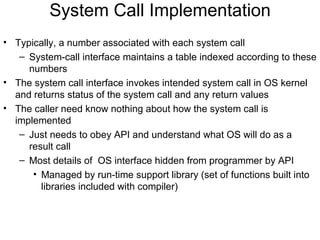 System Call Implementation
• Typically, a number associated with each system call
   – System-call interface maintains a table indexed according to these
     numbers
• The system call interface invokes intended system call in OS kernel
  and returns status of the system call and any return values
• The caller need know nothing about how the system call is
  implemented
   – Just needs to obey API and understand what OS will do as a
     result call
   – Most details of OS interface hidden from programmer by API
      • Managed by run-time support library (set of functions built into
        libraries included with compiler)
 