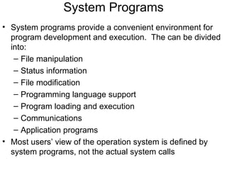 System Programs
• System programs provide a convenient environment for
  program development and execution. The can be divided
  into:
   – File manipulation
   – Status information
   – File modification
   – Programming language support
   – Program loading and execution
   – Communications
   – Application programs
• Most users’ view of the operation system is defined by
  system programs, not the actual system calls
 