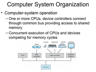 Computer System Organization
• Computer-system operation
  – One or more CPUs, device controllers connect
    through common bus providing access to shared
    memory
  – Concurrent execution of CPUs and devices
    competing for memory cycles
 