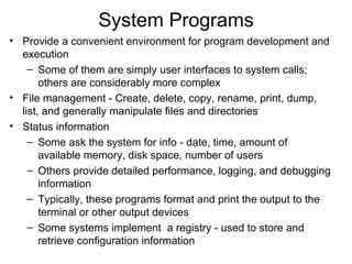 System Programs
• Provide a convenient environment for program development and
  execution
    – Some of them are simply user interfaces to system calls;
       others are considerably more complex
• File management - Create, delete, copy, rename, print, dump,
  list, and generally manipulate files and directories
• Status information
    – Some ask the system for info - date, time, amount of
       available memory, disk space, number of users
    – Others provide detailed performance, logging, and debugging
       information
    – Typically, these programs format and print the output to the
       terminal or other output devices
    – Some systems implement a registry - used to store and
       retrieve configuration information
 