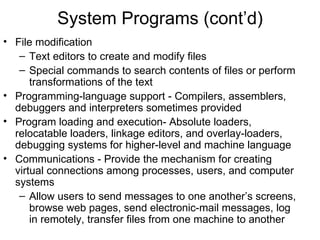 System Programs (cont’d)
• File modification
   – Text editors to create and modify files
   – Special commands to search contents of files or perform
      transformations of the text
• Programming-language support - Compilers, assemblers,
  debuggers and interpreters sometimes provided
• Program loading and execution- Absolute loaders,
  relocatable loaders, linkage editors, and overlay-loaders,
  debugging systems for higher-level and machine language
• Communications - Provide the mechanism for creating
  virtual connections among processes, users, and computer
  systems
   – Allow users to send messages to one another’s screens,
      browse web pages, send electronic-mail messages, log
      in remotely, transfer files from one machine to another
 