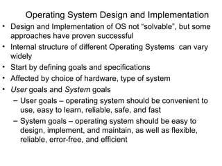 Operating System Design and Implementation
• Design and Implementation of OS not “solvable”, but some
  approaches have proven successful
• Internal structure of different Operating Systems can vary
  widely
• Start by defining goals and specifications
• Affected by choice of hardware, type of system
• User goals and System goals
   – User goals – operating system should be convenient to
     use, easy to learn, reliable, safe, and fast
   – System goals – operating system should be easy to
     design, implement, and maintain, as well as flexible,
     reliable, error-free, and efficient
 