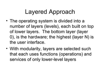 Layered Approach
• The operating system is divided into a
  number of layers (levels), each built on top
  of lower layers. The bottom layer (layer
  0), is the hardware; the highest (layer N) is
  the user interface.
• With modularity, layers are selected such
  that each uses functions (operations) and
  services of only lower-level layers
 