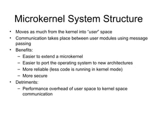 Microkernel System Structure
•   Moves as much from the kernel into “user” space
•   Communication takes place between user modules using message
    passing
•   Benefits:
     – Easier to extend a microkernel
     – Easier to port the operating system to new architectures
     – More reliable (less code is running in kernel mode)
     – More secure
•   Detriments:
     – Performance overhead of user space to kernel space
       communication
 
