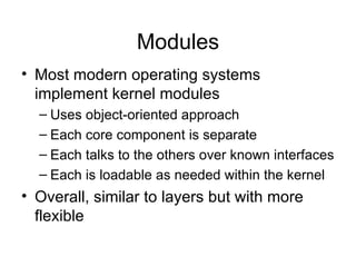 Modules
• Most modern operating systems
  implement kernel modules
  – Uses object-oriented approach
  – Each core component is separate
  – Each talks to the others over known interfaces
  – Each is loadable as needed within the kernel
• Overall, similar to layers but with more
  flexible
 