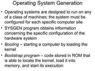 Operating System Generation
• Operating systems are designed to run on any
  of a class of machines; the system must be
  configured for each specific computer site
• SYSGEN program obtains information
  concerning the specific configuration of the
  hardware system
• Booting – starting a computer by loading the
  kernel
• Bootstrap program – code stored in ROM that
  is able to locate the kernel, load it into
  memory, and start its execution
 