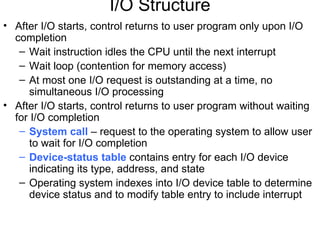 I/O Structure
• After I/O starts, control returns to user program only upon I/O
  completion
   – Wait instruction idles the CPU until the next interrupt
   – Wait loop (contention for memory access)
   – At most one I/O request is outstanding at a time, no
      simultaneous I/O processing
• After I/O starts, control returns to user program without waiting
  for I/O completion
   – System call – request to the operating system to allow user
      to wait for I/O completion
   – Device-status table contains entry for each I/O device
      indicating its type, address, and state
   – Operating system indexes into I/O device table to determine
      device status and to modify table entry to include interrupt
 