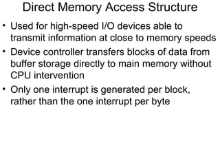 Direct Memory Access Structure
• Used for high-speed I/O devices able to
  transmit information at close to memory speeds
• Device controller transfers blocks of data from
  buffer storage directly to main memory without
  CPU intervention
• Only one interrupt is generated per block,
  rather than the one interrupt per byte
 