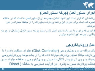 SLIDE MASTER – COVERPAGE
‫جنوب‬ ‫تهران‬ ‫واحد‬ ‫اسالمی‬ ‫آزاد‬ ‫نشگاه‬-‫تابستان‬96-‫پور‬ ‫شریفی‬ ‫حسین‬1010
‫اجرای‬‫دستورالعمل‬(‫دستورالعمل‬ ‫چرخه‬)
‫ای‬ ‫مجموعه‬ ‫شامل‬ ،‫شود‬ ‫اجرا‬ ‫است‬ ‫قرار‬ ‫که‬ ‫ای‬ ‫برنامه‬‫ازدستورالعمل‬‫حافظه‬ ‫در‬ ‫که‬ ‫است‬ ‫ها‬
‫شده‬ ‫ذخیره‬‫است‬.‫برای‬‫اجرا‬ ‫و‬ ‫میخواند‬ ‫حافظه‬ ‫از‬ ‫را‬ ‫دستورات‬ ‫پردازنده‬ ‫برنامه‬ ‫این‬ ‫اجرای‬
‫نماید‬‫می‬.
‫فرآیندی‬‫است‬ ‫الزم‬ ‫دستورالعمل‬ ‫یک‬ ‫پردازش‬ ‫برای‬ ‫که‬‫دستورالعمل‬ ‫چرخه‬ ،(‫از‬ ‫متشکل‬‫چرخه‬
‫اجرا‬ ‫چرخه‬ ‫و‬ ‫واکش‬)‫نامیده‬‫میشود‬.
‫عمل‬‫ورودی‬/‫خروجی‬
‫ی‬ ‫مولفه‬ ‫یک‬‫ورودی‬/‫خروجی‬(Disk Controller)‫با‬ ‫را‬ ‫داده‬ ‫مستقیما‬ ‫میتواند‬
‫نماید‬ ‫مبادله‬ ‫پردازنده‬.‫پردازنده‬‫ورودی‬ ‫مولفه‬ ‫یک‬ ‫از‬ ‫را‬ ‫ها‬ ‫داده‬ ‫میتواند‬/‫خروج‬‫ی‬
‫بنویسد‬ ‫آن‬ ‫روی‬ ‫یا‬ ‫بخواند‬.‫انتقال‬‫ورودی‬ ‫بین‬ ‫داده‬/‫میتوا‬ ‫حافظه‬ ‫و‬ ‫خروجی‬‫بدون‬ ‫ند‬
‫پذیرد‬ ‫صورت‬ ‫پردازنده‬ ‫دخالت‬.‫این‬‫فرآیند‬‫دسترسی‬ ،‫به‬‫حافظه‬(Direct
Memory Access)‫میشود‬ ‫نامیده‬.
 
