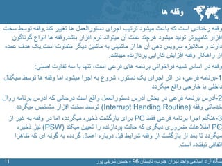 SLIDE MASTER – COVERPAGE
‫جنوب‬ ‫تهران‬ ‫واحد‬ ‫اسالمی‬ ‫آزاد‬ ‫نشگاه‬-‫تابستان‬96-‫پور‬ ‫شریفی‬ ‫حسین‬1111
‫وقفه‬‫کند‬ ‫تغییر‬ ‫ها‬ ‫دستورالعمل‬ ‫اجرای‬ ‫ترتیب‬ ‫میشود‬ ‫باعث‬ ‫که‬ ‫است‬ ‫رخدادی‬.‫ت‬ ‫وقفه‬‫سخت‬ ‫وسط‬
‫باشد‬ ‫افزار‬ ‫نرم‬ ‫میتواند‬ ‫آن‬ ‫علت‬ ‫هرچند‬ ‫میشود‬ ‫تولید‬ ‫کامپیوتر‬ ‫افزار‬.‫گ‬ ‫انواع‬ ‫ها‬ ‫وقفه‬‫وناگون‬
‫است‬ ‫متفاوت‬ ‫دیگر‬ ‫ماشین‬ ‫به‬ ‫ماشینی‬ ‫از‬ ‫ها‬ ‫آن‬ ‫دهی‬ ‫سرویس‬ ‫مکانیزم‬ ‫و‬ ‫دارند‬.‫ع‬ ‫هدف‬ ‫یک‬‫مده‬
‫میباشد‬ ‫پردازنده‬ ‫کارایی‬ ‫افزایش‬ ‫وقفه‬ ‫راهکار‬ ‫از‬.
‫است‬ ‫فرعی‬ ‫های‬ ‫برنامه‬ ‫فراخوانی‬ ‫شبیه‬ ‫اساس‬ ‫در‬ ‫وقفه‬‫تنها‬ ،‫اصلی‬ ‫تفاوت‬ ‫سه‬ ‫با‬:
1-‫فرعی‬ ‫برنامه‬‫در‬ ،‫دستور‬ ‫یک‬ ‫اجرای‬ ‫اثر‬‫شروع‬ ،‫سی‬ ‫توسط‬ ‫ها‬ ‫وقفه‬ ‫اما‬ ‫میشود‬ ‫اجرا‬ ‫به‬‫گنال‬
‫میگردد‬ ‫واقع‬ ‫خارجی‬ ‫یا‬ ‫داخلی‬.
2-‫روا‬ ‫برنامه‬ ‫آدرس‬ ‫که‬ ‫درحالی‬ ‫است‬ ‫واقع‬ ‫دستورالعمل‬ ‫آدرس‬ ‫بخش‬ ‫در‬ ‫فرعی‬ ‫برنامه‬ ‫آدرس‬‫ل‬
‫خدماتی‬‫وقفه‬(Interrupt Handing Routine)‫میگردد‬ ‫مشخص‬ ‫افزار‬ ‫سخت‬ ‫توسط‬.
3-‫فقط‬ ‫فرعی‬ ‫برنامه‬ ‫اجرا‬ ‫هنگام‬PC‫میگردد‬ ‫ذخیره‬ ‫بازگشت‬ ‫برای‬‫اما‬ ،‫از‬ ‫غیر‬ ‫به‬ ‫وقفه‬ ‫در‬
PC‫تعیین‬ ‫را‬ ‫پردازنده‬ ‫حالت‬ ‫که‬ ‫دیگری‬ ‫ضروری‬ ‫اطالعات‬‫میکند‬(PSW)‫ذخیره‬ ‫نیز‬
‫گردد‬ ‫اعمال‬ ‫دوباره‬ ‫قبل‬ ‫شرایط‬ ‫وقفه‬ ‫از‬ ‫بازگشت‬ ‫از‬ ‫بعد‬ ‫تا‬ ‫میگردد‬‫به‬ ،‫ظ‬ ‫که‬ ‫ای‬ ‫گونه‬‫اهرا‬
‫است‬ ‫نیفتاده‬ ‫اتفاقی‬.
‫ها‬ ‫وقفه‬
 