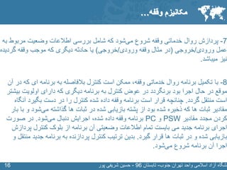 SLIDE MASTER – COVERPAGE
‫جنوب‬ ‫تهران‬ ‫واحد‬ ‫اسالمی‬ ‫آزاد‬ ‫نشگاه‬-‫تابستان‬96-‫پور‬ ‫شریفی‬ ‫حسین‬1616
7-‫پردازش‬‫شروع‬ ‫وقفه‬ ‫خدماتی‬ ‫روال‬‫شود‬‫می‬‫ب‬ ‫مربوط‬ ‫وضعیت‬ ‫اطالعات‬ ‫بررسی‬ ‫شامل‬ ‫که‬‫ه‬
‫ورودی‬ ‫عمل‬/‫خروجی‬(‫ورودی‬ ‫وقفه‬ ‫مثال‬ ‫در‬/‫خروجی‬)‫گردی‬ ‫وقفه‬ ‫موجب‬ ‫که‬ ‫دیگری‬ ‫حادثه‬ ‫یا‬‫ده‬
‫میباشد‬ ‫نیز‬.
8-‫با‬‫ک‬ ‫ای‬ ‫برنامه‬ ‫به‬ ‫بالفاصله‬ ‫کنترل‬ ‫است‬ ‫ممکن‬ ،‫وقفه‬ ‫خدماتی‬ ‫روال‬ ‫برنامه‬ ‫تکمیل‬‫آن‬ ‫در‬ ‫ه‬
‫ب‬ ‫اولویت‬ ‫دارای‬ ‫که‬ ‫دیگری‬ ‫برنامه‬ ‫به‬ ‫کنترل‬ ‫عوض‬ ‫در‬ ‫برنگردد‬ ‫بود‬ ‫اجرا‬ ‫حال‬ ‫در‬ ‫موقع‬‫یشتر‬
‫گردد‬ ‫منتقل‬ ‫است‬.‫چنانچه‬‫آ‬ ‫بگیرد‬ ‫دست‬ ‫در‬ ‫را‬ ‫کنترل‬ ‫شده‬ ‫داده‬ ‫وقفه‬ ‫برنامه‬ ‫است‬ ‫قرار‬‫نگاه‬
‫گذاشته‬ ‫ها‬ ‫ثبات‬ ‫در‬ ‫شده‬ ‫بازیابی‬ ‫پشته‬ ‫از‬ ‫بود‬ ‫شده‬ ‫ذخیره‬ ‫که‬ ‫ها‬ ‫ثبات‬ ‫مقادیر‬‫شود‬‫می‬‫و‬‫بار‬ ‫با‬
‫مقادیر‬ ‫مجدد‬ ‫کردن‬PSW‫و‬PC‫شده‬ ‫داده‬ ‫وقفه‬ ‫برنامه‬‫اجرایش‬ ،‫دنبال‬‫شود‬‫می‬.‫در‬‫صورت‬
‫پرد‬ ‫کنترل‬ ‫بلوک‬ ‫از‬ ‫برنامه‬ ‫آن‬ ‫وضعیتی‬ ‫اطالعات‬ ‫تمام‬ ‫بایست‬ ‫می‬ ‫جدید‬ ‫برنامه‬ ‫اجرای‬‫ازش‬
‫گیرد‬ ‫قرار‬ ‫ها‬ ‫ثبات‬ ‫در‬ ‫و‬ ‫شده‬ ‫بازیابی‬.‫بدین‬‫جدی‬ ‫برنامه‬ ‫به‬ ‫پردازنده‬ ‫کنترل‬ ‫ترتیب‬‫و‬ ‫منتقل‬ ‫د‬
‫شروع‬ ‫برنامه‬ ‫آن‬ ‫اجرا‬‫شود‬‫می‬.
‫وقفه‬ ‫مکانیزم‬…
 