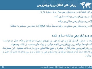 SLIDE MASTER – COVERPAGE
‫جنوب‬ ‫تهران‬ ‫واحد‬ ‫اسالمی‬ ‫آزاد‬ ‫نشگاه‬-‫تابستان‬96-‫پور‬ ‫شریفی‬ ‫حسین‬1717
‫برای‬‫ورودی‬ ‫ت‬ ‫عملیا‬/‫دارد‬ ‫وجود‬ ‫روش‬ ‫سه‬ ‫خروجی‬:
1-‫ورودی‬/‫خروجی‬‫شده‬ ‫سازی‬ ‫برنامه‬
2-‫ورودی‬/‫وقفه‬ ‫بر‬ ‫مبتنی‬ ‫خروجی‬
3-‫ورودی‬/‫مولفه‬ ‫توسط‬ ‫وقفه‬ ‫بر‬ ‫مبتنی‬ ‫خروجی‬DMA‫به‬ ‫مستقیم‬ ‫دسترسی‬ ‫یا‬‫حافظه‬
‫ورودی‬/‫شده‬ ‫سازی‬ ‫برنامه‬ ‫خروجی‬
‫برای‬ ‫الزم‬ ‫فرمان‬ ‫صدور‬ ‫از‬ ‫بعد‬‫اجرای‬‫ورودی‬/‫مربوطه‬ ‫مولفه‬ ‫به‬ ‫خروجی‬‫عمل‬ ،‫درخواست‬
‫ورودی‬ ‫مولفه‬ ‫توسط‬ ‫شده‬/‫وضعیت‬ ‫ثبات‬ ‫از‬ ‫مناسب‬ ‫های‬ ‫بیت‬ ‫و‬ ‫میشود‬ ‫انجام‬ ‫خروجی‬
‫ورودی‬/‫نمیشود‬ ‫داده‬ ‫پردازنده‬ ‫به‬ ‫اطالعاتی‬ ‫هیچ‬ ‫و‬ ‫میشود‬ ‫مقدارگذاری‬ ‫خروجی‬.‫این‬‫مسئول‬‫یت‬
‫ورودی‬ ‫مولفه‬ ‫وضعیت‬ ‫که‬ ‫است‬ ‫پردازنده‬/‫ع‬ ‫آن‬ ‫اتمام‬ ‫تا‬ ‫نماید‬ ‫بررسی‬ ‫متناوبا‬ ‫را‬ ‫خروجی‬‫را‬ ‫مل‬
‫دریابد‬.
‫روش‬‫انتقال‬ ‫های‬‫ورودی‬/‫خروجی‬
 