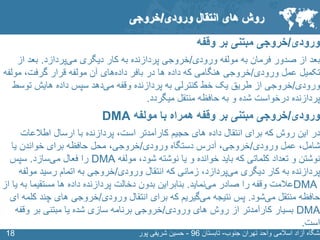 SLIDE MASTER – COVERPAGE
‫جنوب‬ ‫تهران‬ ‫واحد‬ ‫اسالمی‬ ‫آزاد‬ ‫نشگاه‬-‫تابستان‬96-‫پور‬ ‫شریفی‬ ‫حسین‬1818
‫ورودی‬/‫وقفه‬ ‫بر‬ ‫مبتنی‬ ‫خروجی‬
‫ورودی‬ ‫مولفه‬ ‫به‬ ‫فرمان‬ ‫صدور‬ ‫از‬ ‫بعد‬/‫دیگری‬ ‫کار‬ ‫به‬ ‫پردازنده‬ ‫خروجی‬‫پردازد‬‫می‬.‫بعد‬‫از‬
‫ورودی‬ ‫عمل‬ ‫تکمیل‬/‫در‬ ‫ها‬ ‫داده‬ ‫که‬ ‫هنگامی‬ ‫خروجی‬‫بافر‬‫های‬‫داده‬‫گرفت‬ ‫قرار‬ ‫مولفه‬ ‫آن‬‫مولف‬ ،‫ه‬
‫ورودی‬/‫وقفه‬ ‫پردازنده‬ ‫به‬ ‫کنترلی‬ ‫خط‬ ‫یک‬ ‫طریق‬ ‫از‬ ‫خروجی‬‫دهد‬‫می‬‫توس‬ ‫هایش‬ ‫داده‬ ‫سپس‬‫ط‬
‫میگردد‬ ‫منتقل‬ ‫حافظه‬ ‫به‬ ‫و‬ ‫شده‬ ‫درخواست‬ ‫پردازنده‬.
‫ورودی‬/‫مولفه‬ ‫با‬ ‫همراه‬ ‫وقفه‬ ‫بر‬ ‫مبتنی‬ ‫خروجی‬DMA
‫حجیم‬ ‫های‬ ‫داده‬ ‫انتقال‬ ‫برای‬ ‫که‬ ‫روش‬ ‫این‬ ‫در‬‫کارآمدتر‬‫است‬‫پردازنده‬ ،‫اطالعات‬ ‫ارسال‬ ‫با‬
‫شامل‬‫عمل‬ ،‫ورودی‬/‫خروجی‬‫آدرس‬ ،‫ورودی‬ ‫دستگاه‬/‫خروجی‬‫محل‬ ،‫یا‬ ‫خواندن‬ ‫برای‬ ‫حافظه‬
‫شود‬ ‫نوشته‬ ‫یا‬ ‫و‬ ‫خوانده‬ ‫باید‬ ‫که‬ ‫کلماتی‬ ‫تعداد‬ ‫و‬ ‫نوشتن‬‫مولفه‬ ،DMA‫فعال‬ ‫را‬‫سازد‬‫می‬.‫سپس‬
‫دیگری‬ ‫کار‬ ‫به‬ ‫پردازنده‬‫پردازد‬‫می‬‫زمانی‬ ،‫ورودی‬ ‫انتقال‬ ‫که‬/‫رسید‬ ‫اتمام‬ ‫به‬ ‫خروجی‬‫مولف‬‫ه‬
DMA‫صادر‬ ‫را‬ ‫وقفه‬ ‫عالمت‬‫نماید‬‫می‬.‫بنابراین‬‫ب‬ ‫مستقیما‬ ‫ها‬ ‫داده‬ ‫پردازنده‬ ‫دخالت‬ ‫بدون‬‫از‬ ‫یا‬ ‫ه‬
‫منتقل‬ ‫حافظه‬‫شود‬‫می‬.‫پس‬‫نتیجه‬‫گیریم‬‫می‬‫ورودی‬ ‫انتقال‬ ‫برای‬ ‫که‬/‫ک‬ ‫چند‬ ‫های‬ ‫خروجی‬‫ای‬ ‫لمه‬
DMA‫ورودی‬ ‫های‬ ‫روش‬ ‫از‬ ‫کارآمدتر‬ ‫بسیار‬/‫وقف‬ ‫بر‬ ‫مبتنی‬ ‫یا‬ ‫شده‬ ‫سازی‬ ‫برنامه‬ ‫خروجی‬‫ه‬
‫است‬.
‫روش‬‫انتقال‬ ‫های‬‫ورودی‬/‫خروجی‬
 