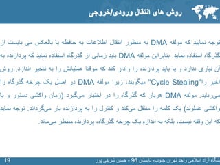 SLIDE MASTER – COVERPAGE
‫جنوب‬ ‫تهران‬ ‫واحد‬ ‫اسالمی‬ ‫آزاد‬ ‫نشگاه‬-‫تابستان‬96-‫پور‬ ‫شریفی‬ ‫حسین‬1919
‫توجه‬‫نمایید‬‫که‬‫مولفه‬DMA‫به‬‫منظور‬‫انتقال‬‫اطالعات‬‫به‬‫حافظه‬‫یا‬‫بالعکس‬‫می‬‫بایست‬‫از‬
‫گذرگاه‬‫استفاده‬‫نماید‬.‫بنابراین‬‫مولفه‬DMA‫باید‬‫زمانی‬‫از‬‫گذرگاه‬‫استفاده‬‫نماید‬‫که‬‫پردازنده‬‫ب‬‫ه‬
‫آن‬‫نیازی‬‫ندارد‬‫و‬‫یا‬‫باید‬‫پردازنده‬‫را‬‫وادار‬‫کند‬‫که‬‫موقتا‬‫عملیاتش‬‫را‬‫به‬‫تاخیر‬‫اندازد‬.‫روش‬
‫اخیر‬‫را‬"Cycle Stealing"،‫میگویند‬‫زیرا‬‫مولفه‬DMA‫در‬‫اصل‬‫یک‬‫چرخه‬‫گذرگاه‬‫را‬
‫رباید‬‫می‬.‫مولفه‬DMA‫هربار‬‫که‬‫گذرگاه‬‫را‬‫در‬‫اختیار‬‫گیرد‬‫می‬(‫زمان‬‫واکشی‬‫دستور‬‫و‬‫یا‬
‫واکشی‬‫عملوند‬)‫یک‬‫کلمه‬‫را‬‫منتقل‬‫کند‬‫می‬‫و‬‫کنترل‬‫را‬‫به‬‫پردازنده‬‫باز‬‫گرداند‬‫می‬.‫ت‬‫وجه‬‫نماید‬
‫که‬‫این‬‫وقفه‬،‫نیست‬‫بلکه‬‫به‬‫اندازه‬‫یک‬‫چرخه‬،‫گذرگاه‬‫پردازنده‬‫منتظر‬‫ماند‬‫می‬.
‫روش‬‫انتقال‬ ‫های‬‫ورودی‬/‫خروجی‬
 