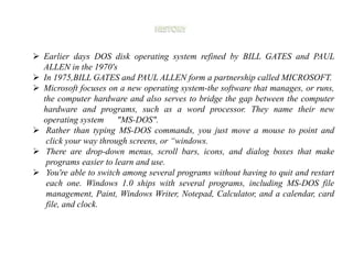  Earlier days DOS disk operating system refined by BILL GATES and PAUL
ALLEN in the 1970's
 In 1975,BILL GATES and PAUL ALLEN form a partnership called MICROSOFT.
 Microsoft focuses on a new operating system-the software that manages, or runs,
the computer hardware and also serves to bridge the gap between the computer
hardware and programs, such as a word processor. They name their new
operating system "MS-DOS".
 Rather than typing MS-DOS commands, you just move a mouse to point and
click your way through screens, or “windows.
 There are drop-down menus, scroll bars, icons, and dialog boxes that make
programs easier to learn and use.
 You're able to switch among several programs without having to quit and restart
each one. Windows 1.0 ships with several programs, including MS-DOS file
management, Paint, Windows Writer, Notepad, Calculator, and a calendar, card
file, and clock.
 