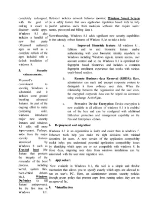 completely redesigned,
with the goal of
making it easier to
discover useful apps.
Windows 8.1 also
includes a handful of
new first party
(Microsoft authored)
apps as well as a
complete refresh of the
apps included with a
default installation of
windows 8.
5. Security
enhancements.
Microsoft’s
commitment to
securing Windows is
substantial, and it
includes some ground
breaking advanced
features. As part of the
ongoing effort to make
computing safer,
windows introduced
major new security
features and windows
8.1 adds still more
improvement. Perhaps,
aside from the major
security features
introduced by
Windows 8 such as
Trusted boot (the
feature that protects
the integrity of the
remainder of the boot
process, including
kernel, system files,
boot-critical drivers
etc.), Windows
Defender (a full
feature antispyware),
for the first time in
Windows 8.1.
Defender includes network behavior monitor; Windows Smart Screen
(is a safety feature that uses application reputation based tech to help
protect windows users from malicious software that require users’
names, password and billing data ).
Notwithstanding, Windows 8.1 adds significant new security capabilities
to that already robust features of Window 8, let us take a look:
a. Improved Biometric feature: All windows 8.1.
Editions end to end biometric feature enable
authenticating with your biometric identity anywhere in
Windows including Windows sign-in, remote access, user
account control and so on. Windows 8.1 is optimized for
fingerprint based biometrics and includes a common
fingerprint enrollment experience that works with various
touch-based readers.
b. Remote Business data Removal (RBDR): Here,
administrator can mark and encrypt corporate content to
distinguish it from ordinary user data. When the
relationship between the organization and the user ends,
the encrypted corporate data can be wiped on command
using exchange ActiveSync.
c. Pervasive Device Encryption: Device encryption is
now available in all editions of windows 8.1 it is enabled
out of the box and can be configured with additional
BitLocker protection and management capability on the
Pro and Enterprises edition.
6. Deployment and migration:
Windows 8.1 in an organization is faster and easier than in windows 7.
Enhanced tools help you make the right decisions with minimal
downtime for users. A new version of the application compatibility
toolkit helps you understand potential application compatibility issues
by identifying which apps are or not compatible with windows 8. In
those days, migrating user data from windows installations can be
automated with the user state migration tool.
7. AppLocker:
Now available in Windows 8.1, this tool is a simple and flexible
mechanism that allows you to specify exactly which apps are allowed to
run on user’s PC. Here, an administrator creates security policies
through group policy that prevent apps from running unless they are on
an approval list.
8. Virtualization
 