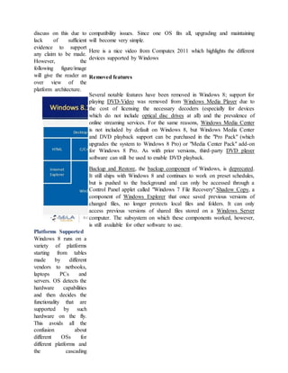 discuss on this due to
lack of sufficient
evidence to support
any claim to be made.
However, the
following figure/image
will give the reader an
over view of the
platform architecture.
Platforms Supported
Windows 8 runs on a
variety of platforms
starting from tables
made by different
vendors to netbooks,
laptops PCs and
servers. OS detects the
hardware capabilities
and then decides the
functionality that are
supported by such
hardware on the fly.
This avoids all the
confusion about
different OSs for
different platforms and
the cascading
compatibility issues. Since one OS fits all, upgrading and maintaining
will become very simple.
Here is a nice video from Computex 2011 which highlights the different
devices supported by Windows
Removed features
Several notable features have been removed in Windows 8; support for
playing DVD-Video was removed from Windows Media Player due to
the cost of licensing the necessary decoders (especially for devices
which do not include optical disc drives at all) and the prevalence of
online streaming services. For the same reasons, Windows Media Center
is not included by default on Windows 8, but Windows Media Center
and DVD playback support can be purchased in the "Pro Pack" (which
upgrades the system to Windows 8 Pro) or "Media Center Pack" add-on
for Windows 8 Pro. As with prior versions, third-party DVD player
software can still be used to enable DVD playback.
Backup and Restore, the backup component of Windows, is deprecated.
It still ships with Windows 8 and continues to work on preset schedules,
but is pushed to the background and can only be accessed through a
Control Panel applet called "Windows 7 File Recovery".Shadow Copy, a
component of Windows Explorer that once saved previous versions of
changed files, no longer protects local files and folders. It can only
access previous versions of shared files stored on a Windows Server
computer. The subsystem on which these components worked, however,
is still available for other software to use.
 