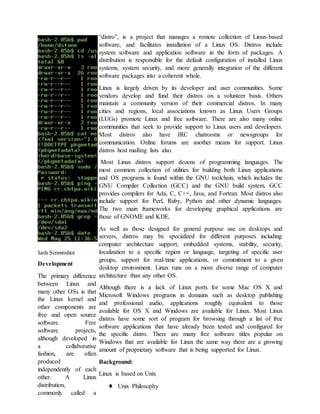 Development
The primary difference
between Linux and
many other OSs is that
the Linux kernel and
other components are
free and open source
software. Free
software projects,
although developed in
a collaborative
fashion, are often
produced
independently of each
other. A Linux
distribution,
commonly called a
“distro”, is a project that manages a remote collection of Linux-based
software, and facilitates installation of a Linux OS. Distros include
system software and application software in the form of packages. A
distribution is responsible for the default configuration of installed Linux
systems, system security, and more generally integration of the different
software packages into a coherent whole.
Linux is largely driven by its developer and user communities. Some
vendors develop and fund their distros on a volunteer basis. Others
maintain a community version of their commercial distros. In many
cities and regions, local associations known as Linux Users Groups
(LUGs) promote Linux and free software. There are also many online
communities that seek to provide support to Linux users and developers.
Most distros also have IRC chatrooms or newsgroups for
communication. Online forums are another means for support. Linux
distros host mailing lists also.
Most Linux distros support dozens of programming languages. The
most common collection of utilities for building both Linux applications
and OS programs is found within the GNU toolchain, which includes the
GNU Compiler Collection (GCC) and the GNU build system. GCC
provides compilers for Ada, C, C++, Java, and Fortran. Most distros also
include support for Perl, Ruby, Python and other dynamic languages.
The two main frameworks for developing graphical applications are
those of GNOME and KDE.
As well as those designed for general purpose use on desktops and
servers, distros may be specialized for different purposes including:
computer architecture support, embedded systems, stability, security,
localization to a specific region or language, targeting of specific user
groups, support for real-time applications, or commitment to a given
desktop environment. Linux runs on a more diverse range of computer
architecture than any other OS.
Although there is a lack of Linux ports for some Mac OS X and
Microsoft Windows programs in domains such as desktop publishing
and professional audio, applications roughly equivalent to those
available for OS X and Windows are available for Linux. Most Linux
distros have some sort of program for browsing through a list of free
software applications that have already been tested and configured for
the specific distro. There are many free software titles popular on
Windows that are available for Linux the same way there are a growing
amount of proprietary software that is being supported for Linux.
Background:
Linux is based on Unix
♦ Unix Philosophy
 