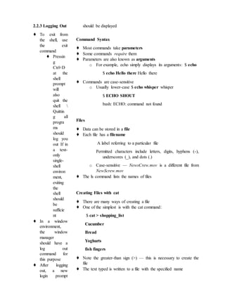 2.2.3 Logging Out
♦ To exit from
the shell, use
the exit
command
♦ Pressin
g
Ctrl+D
at the
shell
prompt
will
also
quit the
shell 
Quittin
g all
progra
ms
should
log you
out If in
a text-
only
single-
shell
environ
ment,
exiting
the
shell
should
be
sufficie
nt
♦ In a window
environment,
the window
manager
should have a
log out
command for
this purpose
♦ After logging
out, a new
login prompt
should be displayed
Command Syntax
♦ Most commands take parameters
♦ Some commands require them
♦ Parameters are also known as arguments
o For example, echo simply displays its arguments: $ echo
$ echo Hello there Hello there
♦ Commands are case-sensitive
o Usually lower-case $ echo whisper whisper
$ ECHO SHOUT
bash: ECHO: command not found
Files
♦ Data can be stored in a file
♦ Each file has a filename
A label referring to a particular file
Permitted characters include letters, digits, hyphens (-),
underscores (_), and dots (.)
o Case-sensitive — NewsCrew.mov is a different file from
NewScrew.mov
♦ The ls command lists the names of files
Creating Files with cat
♦ There are many ways of creating a file
♦ One of the simplest is with the cat command:
$ cat > shopping_list
Cucumber
Bread
Yoghurts
fish fingers
♦ Note the greater-than sign (>) — this is necessary to create the
file
♦ The text typed is written to a file with the specified name
 