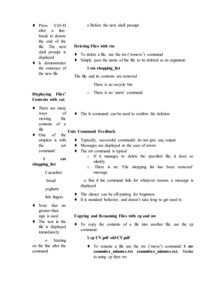 ♦ Press Ctrl+D
after a line-
break to denote
the end of the
file. The next
shell prompt is
displayed
♦ ls demonstrates
the existence of
the new file
Displaying Files’
Contents with cat
♦ There are many
ways of
viewing the
contents of a
file
♦ One of the
simplest is with
the cat
command:
$ cat
shopping_list
Cucumber
bread
yoghurts
fish fingers
♦ Note that no
greater-than
sign is used
♦ The text in the
file is displayed
immediately:
o Starting
on the line after the
command
o Before the next shell prompt
Deleting Files with rm
♦ To delete a file, use the rm (‘remove’) command
♦ Simply pass the name of the file to be deleted as an argument:
$ rm shopping_list
The file and its contents are removed
There is no recycle bin
o There is no ‘unrm’ command
♦ The ls command can be used to confirm the deletion
Unix Command Feedback
♦ Typically, successful commands do not give any output
♦ Messages are displayed in the case of errors
♦ The rm command is typical
o If it manages to delete the specified file, it does so
silently
o There is no ‘File shopping list has been removed’
message
o But if the command fails for whatever reason, a message is
displayed
♦ The silence can be off-putting for beginners
♦ It is standard behavior, and doesn’t take long to get used to
Copying and Renaming Files with cp and mv
♦ To copy the contents of a file into another file, use the cp
command:
$ cp CV.pdf old-CV.pdf
♦ To rename a file use the mv (‘move’) command: $ mv
commitee_minutes.txt committee_minutes.txt. Similar
to using cp then rm
 