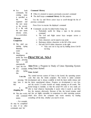 ♦ For both
commands, the
existing name
is specified as
the first
argument and
the new name
as the second.
If a file with
the new name
already exists,
it is overwritten
Filename
Completion
♦ The shell can
making typing
filenames
easier
♦ Once an
unambiguous
prefix has been
typed, pressing
Tab will
automatically
‘type’ the rest
♦ For example,
after typing
this:
$ rm sho
pressing Tab
may turn it into
this:
$ rm
shopping_list
♦ This also works
with command
names
- For example,
da may be completed
to date if no other
commands start ‘da’
Command History
♦ Often it is desired to repeat a previously-executed command
♦ The shell keeps a command history for this purpose
Use the Up and Down cursor keys to scroll through the list of
previous commands
Press Enter to execute the displayed command
♦ Commands can also be edited before being run
a. Particularly useful for fixing a typo in the previous
command
b. The Left and Right cursor keys navigate across a
command
c. Extra characters can be typed at any point
d. Backspace deletes characters to the left of the cursor
o Del and Ctrl+D delete characters to the right
 Take care not to log out by holding down Ctrl+D
too long
PRACTICAL NO-3
Aim:-Write a Program to Study of Linux Operating System
using Linux Kernel:
Linux kernel
The central nervous system of Linux is the kernel, the operating system
code that runs the whole computer. The kernel is under constant
development and is always available in both the latest stable release and
the latest experimental release. Progress on development is very fast,
and the recent 2.2-series kernels are simply amazing on all counts. The
kernel design is modular, so that the actual OS code is very small, yet
able to load whatever functionality it needs when it needs it, and then
free the memory afterwards. Because of this, the kernel remains small
and fast yet highly extensible, in comparison to other operating systems
which slow down the computer and waste memory by loading
everything all the time, whether you need it or not.
 