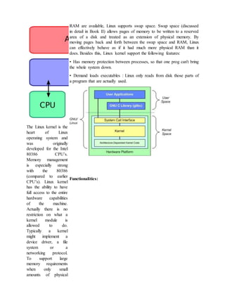 The Linux kernel is the
heart of Linux
operating system and
was originally
developed for the Intel
80386 CPU’s.
Memory management
is especially strong
with the 80386
(compared to earlier
CPU’s). Linux kernel
has the ability to have
full access to the entire
hardware capabilities
of the machine.
Actually there is no
restriction on what a
kernel module is
allowed to do.
Typically a kernel
might implement a
device driver, a file
system or a
networking protocol.
To support large
memory requirements
when only small
amounts of physical
RAM are available, Linux supports swap space. Swap space (discussed
in detail in Book II) allows pages of memory to be written to a reserved
area of a disk and treated as an extension of physical memory. By
moving pages back and forth between the swap space and RAM, Linux
can effectively behave as if it had much more physical RAM than it
does. Besides this, Linux kernel support the following features:
• Has memory protection between processes, so that one prog can't bring
the whole system down.
• Demand loads executables : Linux only reads from disk those parts of
a program that are actually used.
Functionalities:
 