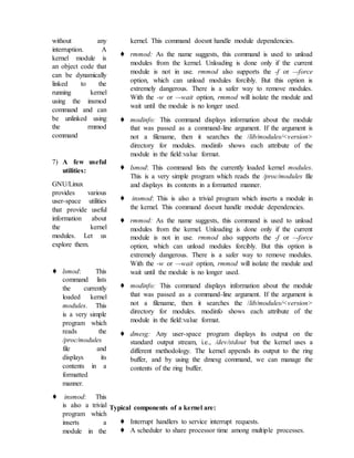 without any
interruption. A
kernel module is
an object code that
can be dynamically
linked to the
running kernel
using the insmod
command and can
be unlinked using
the rmmod
command
7) A few useful
utilities:
GNU/Linux
provides various
user-space utilities
that provide useful
information about
the kernel
modules. Let us
explore them.
♦ lsmod: This
command lists
the currently
loaded kernel
modules. This
is a very simple
program which
reads the
/proc/modules
file and
displays its
contents in a
formatted
manner.
♦ insmod: This
is also a trivial
program which
inserts a
module in the
kernel. This command doesnt handle module dependencies.
♦ rmmod: As the name suggests, this command is used to unload
modules from the kernel. Unloading is done only if the current
module is not in use. rmmod also supports the -f or –-force
option, which can unload modules forcibly. But this option is
extremely dangerous. There is a safer way to remove modules.
With the -w or –-wait option, rmmod will isolate the module and
wait until the module is no longer used.
♦ modinfo: This command displays information about the module
that was passed as a command-line argument. If the argument is
not a filename, then it searches the /lib/modules/<version>
directory for modules. modinfo shows each attribute of the
module in the field:value format.
♦ lsmod: This command lists the currently loaded kernel modules.
This is a very simple program which reads the /proc/modules file
and displays its contents in a formatted manner.
♦ insmod: This is also a trivial program which inserts a module in
the kernel. This command doesnt handle module dependencies.
♦ rmmod: As the name suggests, this command is used to unload
modules from the kernel. Unloading is done only if the current
module is not in use. rmmod also supports the -f or –-force
option, which can unload modules forcibly. But this option is
extremely dangerous. There is a safer way to remove modules.
With the -w or –-wait option, rmmod will isolate the module and
wait until the module is no longer used.
♦ modinfo: This command displays information about the module
that was passed as a command-line argument. If the argument is
not a filename, then it searches the /lib/modules/<version>
directory for modules. modinfo shows each attribute of the
module in the field:value format.
♦ dmesg: Any user-space program displays its output on the
standard output stream, i.e., /dev/stdout but the kernel uses a
different methodology. The kernel appends its output to the ring
buffer, and by using the dmesg command, we can manage the
contents of the ring buffer.
Typical components of a kernel are:
♦ Interrupt handlers to service interrupt requests.
♦ A scheduler to share processor time among multiple processes.
 