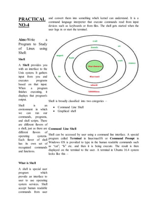 PRACTICAL
NO-4
Aim:-Write a
Program to Study
of Linux using
Shell:
Shell
A Shell provides you
with an interface to the
Unix system. It gathers
input from you and
executes programs
based on that input.
When a program
finishes executing, it
displays that program's
output.
Shell is an
environment in which
we can run our
commands, programs,
and shell scripts. There
are different flavors of
a shell, just as there are
different flavors of
operating systems.
Each flavor of shell
has its own set of
recognized commands
and functions.
What is Shell
A shell is special user
program which
provide an interface to
user to use operating
system services. Shell
accept human readable
commands from user
and convert them into something which kernel can understand. It is a
command language interpreter that execute commands read from input
devices such as keyboards or from files. The shell gets started when the
user logs in or start the terminal.
Shell is broadly classified into two categories –
 Command Line Shell
 Graphical shell
Command Line Shell
Shell can be accessed by user using a command line interface. A special
program called Terminal in linux/macOS or Command Prompt in
Windows OS is provided to type in the human readable commands such
as “cat”, “ls” etc. and then it is being execute. The result is then
displayed on the terminal to the user. A terminal in Ubuntu 16.4 system
looks like this –
 