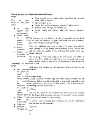 Why do we need shell
scripts
There are many
reasons to write shell
scripts –
 To avoid
repetitive work
and automation
 System admins
use shell
scripting for
routine
backups
 System
monitoring
 Adding new
functionality to
the shell etc.
Advantages of shell
scripts
 The command
and syntax are
exactly the
same as those
directly entered
in command
line, so
programmer do
not need to
switch to
entirely
different syntax
 Writing shell
scripts are
much quicker
 Quick start
 Interactive
debugging etc.
Disadvantages of shell scripts
 Prone to costly errors, a single mistake can change the command
which might be harmful
 Slow execution speed
 Design flaws within the language syntax or implementation
 Not well suited for large and complex task
 Provide minimal data structure unlike other scripting languages.
Etc
The basic concept of a shell script is a list of commands, which are listed
in the order of execution. A good shell script will have comments,
preceded by # sign, describing the steps.
There are conditional tests, such as value A is greater than value B,
loops allowing us to go through massive amounts of data, files to read
and store data, and variables to read and store data, and the script may
include functions.
We are going to write many scripts in the next sections. It would be a
simple text file in which we would put all our commands and several
other required constructs that tell the shell environment what to do and
when to do it.
Shell scripts and functions are both interpreted. This means they are not
compiled.
Example Script
Assume we create a test.sh script. Note all the scripts would have the .sh
extension. Before you add anything else to your script, you need to alert
the system that a shell script is being started. This is done using the
shebang construct. For example −
#!/bin/sh
This tells the system that the commands that follow are to be executed
by the Bourne shell. It's called a shebang because the # symbol is called
a hash, and the ! symbol is called a bang.
To create a script containing these commands, you put the shebang line
first and then add the commands −
#!/bin/bash
pwd
ls
 