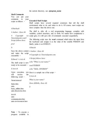 Shell Comments
You can put your
comments in your
script as follows −
#!/bin/bash
# Author : Zara Ali
# Copyright (c)
Tutorialspoint.com#
Script follows here:
pwd
ls
Save the above content
and make the script
executable −
$chmod +x test.sh
The shell script is now
ready to be executed −
$./test.sh
Upon execution, you
will receive the
following result −
/home/amrood
Index.htm
unix-
basic_utilities.htm
unix-directories.htm
test.sh
unix-
communication.htm
unix-environment.htm
Note − To execute a
program available in
the current directory, use ./program_name
Extended Shell Scripts
Shell scripts have several required constructs that tell the shell
environment what to do and when to do it. Of course, most scripts are
more complex than the above one.
The shell is, after all, a real programming language, complete with
variables, control structures, and so forth. No matter how complicated a
script gets, it is still just a list of commands executed sequentially.
The following script uses the read command which takes the input from
the keyboard and assigns it as the value of the variable PERSON and
finally prints it on STDOUT.
#!/bin/sh
# Author : Zara Ali
# Copyright (c) Tutorialspoint.com
# Script follows here:
echo "What is your name?"
read PERSON
echo "Hello, $PERSON"
Here is a sample run of the script −
$./test.sh
What is your name?
Zara AliHello, Zara Ali
$
 