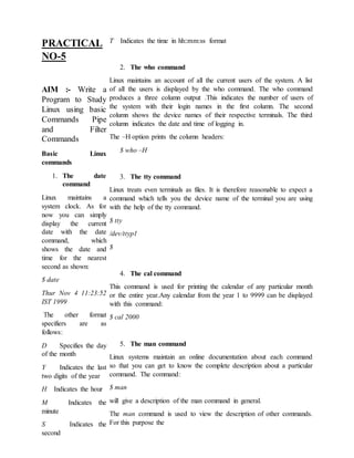 PRACTICAL
NO-5
AIM :- Write a
Program to Study
Linux using basic
Commands Pipe
and Filter
Commands
Basic Linux
commands
1. The date
command
Linux maintains a
system clock. As for
now you can simply
display the current
date with the date
command, which
shows the date and
time for the nearest
second as shown:
$ date
Thur Nov 4 11:23:52
IST 1999
The other format
specifiers are as
follows:
D Specifies the day
of the month
Y Indicates the last
two digits of the year
H Indicates the hour
M Indicates the
minute
S Indicates the
second
T Indicates the time in hh::mm:ss format
2. The who command
Linux maintains an account of all the current users of the system. A list
of all the users is displayed by the who command. The who command
produces a three column output .This indicates the number of users of
the system with their login names in the first column. The second
column shows the device names of their respective terminals. The third
column indicates the date and time of logging in.
The –H option prints the column headers:
$ who –H
3. The tty command
Linux treats even terminals as files. It is therefore reasonable to expect a
command which tells you the device name of the terminal you are using
with the help of the tty command.
$ tty
/dev/ttyp1
$
4. The cal command
This command is used for printing the calendar of any particular month
or the entire year.Any calendar from the year 1 to 9999 can be displayed
with this command:
$ cal 2000
5. The man command
Linux systems maintain an online documentation about each command
so that you can get to know the complete description about a particular
command. The command:
$ man
will give a description of the man command in general.
The man command is used to view the description of other commands.
For this purpose the
 