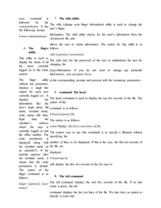man command is
followed by the
commandname. It has
the following format:
$ man commandname
6. The finger
utility
This utility is used to
display the status of all
the users currently
logged on to the Linux
system.
The finger utility
without any parameter,
displays a single line
output for each user
currently logged on . It
displays the
information like the
user’s login name, full
name, terminal name,
write status, idle time,
login time, the
machine’s address
where the user is
currently logged in and
the office number. The
write permission is
displayed along with
the terminal name as
an asterisk(*). If the
asterisk appears after
the terminal name, it
means that the write
permission is denied.
The syntax of the
finger command is as
follows:
finger [options] [user
name]
7. The chfn utility
The chfn (change your finger information) utility is used to change the
user’s finger
information. The chfn utility checks for the user’s information from the
/etc/passwd file and
allows the user to chane information. The syntax for this utility is as
follows:
chfn [options] [username]
The chfn asks for the password of the user to authenticate the user for
changing the
fingerinformation. If you do not want to change any particular
information, you can press Enter
at the corresponding prompt and proceed with the remaining parameters.
8. command The head
The head command is used to display the top few records of the file. The
syntax of the
command is as follows:
$ head [option] file
The option is as follows:
count Display the first count lines of file
The easiest way to use this command is to specify a filename without
specifying the
number of lines to be displayed. If this is the case, the first ten records of
the file are
displayed.
$ head tmp.lst
will display the first ten records of the file tmp.lst.
9. The tail command
The tail command displays the end few records of the file. If no line
count is given, the tail
command displays the last ten lines of the file. We also have an option to
specify a count and
 