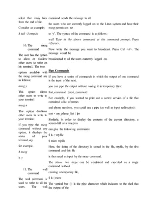 select that many lines
from the end of file.
Consider an example:
$ tail –3 emp.lst
10. The mesg
command
The user has the option
to allow or disallow
other users to write on
his terminal. The two
options available with
the mesg command are
as follows:
mesg y
This option allows
other users to write to
your terminal
mesg n
This option disallows
other users to write to
your terminal
If you type the mesg
command without any
option, it displays the
status of your
terminal,say
for example,
$ mesg
is y
11. The wall
command
The wall command is
used to write to all the
users. The wall
command sends the message to all
the users who are currently logged on to the Linux system and have their
mesg permission set
to ‘y’. The syntax of the command is as follows:
wall Type in the above command at the command prompt. Press
<Enter>.
Now write the message you want to broadcast. Press Ctrl <d>. The
message would be
broadcasted to all the users currently logged on.
Pipe Commands
If you have a series of commands in which the output of one command
is the input of the next,
you can pipe the output without saving it in temporary files:
first_command | next_command
For example, if you wanted to print out a sorted version of a file that
contained a list of names
and phone numbers, you could use a pipe (as well as input redirection):
sort < my_phone_list | lpr
Similarly, in order to display the contents of the current directory, a
screen-full at a time,you
can give the following commands:
$ ls > myfile
$ more myfile
Here, the listing of the directory is stored in the file, myfile, by the first
command and this file
is then used as input by the more command.
The above two steps can be combined and executed as a single
command without
creating a temporary file,
$ ls | more
The vertical bar (|) is the pipe character which indicates to the shell that
the output of the
 