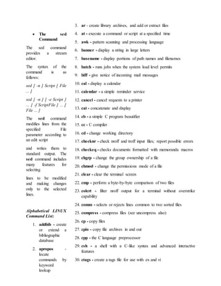  The sed
Command
The sed command
provides a stream
editor.
The syntax of the
command is as
follows:
sed [ -n ] Script [ File
... ]
sed [ -n ] [ -e Script ]
... [ -f ScriptFile ] ... [
File ... ]
The sed command
modifies lines from the
specified File
parameter according to
an edit script
and writes them to
standard output. The
sed command includes
many features for
selecting
lines to be modified
and making changes
only to the selected
lines.
Alphabetical LINUX
Command List:
1. addbib - create
or extend a
bibliographic
database
2. apropos -
locate
commands by
keyword
lookup
3. ar - create library archives, and add or extract files
4. at - execute a command or script at a specified time
5. awk - pattern scanning and processing language
6. banner - display a string in large letters
7. basename - display portions of path names and filenames
8. batch - runs jobs when the system load level permits
9. biff - give notice of incoming mail messages
10. cal - display a calendar
11. calendar - a simple reminder service
12. cancel - cancel requests to a printer
13. cat - concatenate and display
14. cb - a simple C program beautifier
15. cc - C compiler
16. cd - change working directory
17. checknr - check nroff and troff input files; report possible errors
18. checkeq - checks documents formatted with memoranda macros
19. chgrp - change the group ownership of a file
20. chmod - change the permissions mode of a file
21. clear - clear the terminal screen
22. cmp - perform a byte-by-byte comparison of two files
23. colcrt - filter nroff output for a terminal without overstrike
capability
24. comm - selects or rejects lines common to two sorted files
25. compress - compress files (see uncompress also)
26. cp - copy files
27. cpio - copy file archives in and out
28. cpp - the C language preprocessor
29. csh - a shell with a C-like syntax and advanced interactive
features
30. ctags - create a tags file for use with ex and vi
 