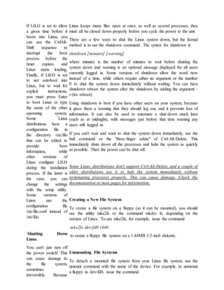 If LILO is set to allow
a given time before it
boots into Linux, you
can use the CtrlAlt-
Shift sequence to
interrupt the boot
process before the
timer expires and
Linux starts loading.
Finally, if LILO is set
to not autoboot into
Linux, but to wait for
explicit instructions,
you must press Enter
to boot Linux or type
the name of the other
operating system.
Some Linux
distributions have a
configuration file in
the directory /etc/lilo
that can be edited to
provide boot
information, while
other versions of
Linux configure LILO
during the installation
process. If the latter is
the case, you can
change the settings
with the setup utility.
Some versions of
Linux use the
configuration file
/etc/lilo.conf instead of
/etc/lilo.
Shutting Down
Linux
You can't just turn off
the power switch! This
can cause damage to
the file system,
sometimes
irreversibly. Because
Linux keeps many files open at once, as well as several processes, they
must all be closed down properly before you cycle the power to the unit.
There are a few ways to shut the Linux system down, but the formal
method is to use the shutdown command. The syntax for shutdown is
shutdown [minutes] [warning]
where minutes is the number of minutes to wait before shutting the
system down and warning is an optional message displayed for all users
currently logged in. Some versions of shutdown allow the word now
instead of a time, while others require either no argument or the number
0 to shut the system down immediately without waiting. You can have
shutdown reboot the system after the shutdown by adding the argument -
r (for reboot).
Using shutdown is best if you have other users on your system, because
it gives them a warning that they should log out, and it prevents loss of
information. It can also be used to automate a shut-down much later
(such as at midnight), with messages just before that time warning any
users still logged in.
If you can't wait and want to shut the system down immediately, use the
halt command or the "three-finger salute" of Ctrl-Alt-Delete. This
immediately shuts down all the processes and halts the system as quickly
as possible. Then the power can be shut off.
Some Linux distributions don't support Ctrl-Alt-Delete, and a couple of
older distributions use it to halt the system immediately without
terminating processes properly. This can cause damage. Check the
documentation or man pages for information.
Creating a New File System
To create a file system on a floppy (so it can be mounted), you should
use the utility mke2fs or the command mkdev fs, depending on the
version of Linux. To use mke2fs, for example, issue the command
mke2fs /dev/fd0 1440
to create a floppy file system on a 1.44MB 3.5-inch diskette.
Unmounting File Systems
To detach a mounted file system from your Linux file system, use the
umount command with the name of the device. For example, to unmount
a floppy in /dev/fd0, issue the command
 