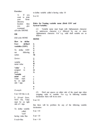 Exercise:
1) If you
want to print
your home
directory
location then
you give
command:
a)$ echo $HOME
OR
(b)$ echo HOME
How to define
User defined
variables (UDV)
To define UDV
use following
syntax
Syntax:
variable
name=value
'value' is
assigned to
given
'variable
name' and
Value must
be on right
side = sign.
Example:
$ no=10# this is ok
$ 10=no# Error,
NOT Ok, Value
must be on right
side of = sign.
To define variable
called
'vech'
having value Bus
$ vech=Bus
to define variable called n having value 10
$ n=10
Rules for Naming variable name (Both UDV and
System Variable)
(1) Variable name must begin with Alphanumeric character
or underscore character (_), followed by one or more
Alphanumeric character. For e.g. valid shell variable are as
follows
HOME
S
Y
S
T
E
M
_
V
E
R
S
I
O
N
v
e
c
h
n
o
(2) Don't put spaces on either side of the equal sign when
assigning value to variable. For e.g. In following variable
declaration there will be no error
$ no=10
But there will be problem for any of the following variable
declaration:
$ no =10
$ no= 10
$ no = 10
 